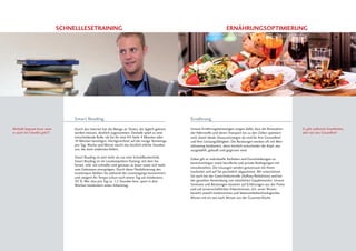 Schnelllesetraining Ernährungsoptimierung
Weshalb langsam lesen, wenn
es auch viel schneller geht?!
Unsere Ernährungsberatungen sorgen dafür, dass die Resorption
der Nährstoffe und deren Transport bis zu den Zellen optimiert
wird, damit ideale Voraussetzungen da sind für Ihre Gesundheit
und Ihre Leistungsfähigkeit. Die Beratungen werden oft mit Men-
taltraining kombiniert, denn letztlich entscheidet der Kopf, was
ausgewählt, gekauft und gegessen wird.
Dabei gilt es individuelle Vorlieben und Einschränkungen zu
berücksichtigen sowie berufliche und private Bedingungen mit
einzubeziehen. Die Lösungen werden gemeinsam mit Ihnen
erarbeitet und auf Sie persönlich abgestimmt. Wir unterstützen
Sie auch bei der Gewichtskontrolle (Aufbau/Reduktion) und bei
der gezielten Verwendung von natürlichen Supplementen. Unsere
Seminare und Beratungen basieren auf Erfahrungen aus der Praxis
und auf wissenschaftlichen Erkenntnissen, d.h. unser Wissen
bezieht sowohl medizinisches und lebensmitteltechnologisches
Wissen mit ein wie auch Wissen aus der Gourmet-Küche.
Ernährung
Es gibt zahlreiche Krankheiten,
aber nur eine Gesundheit!
Durch das Internet hat die Menge an Texten, die täglich gelesen
werden müssen, deutlich zugenommen. Deshalb spielt es eine
entscheidende Rolle, ob Sie für eine A4-Seite 4 Minuten oder
10 Minuten benötigen. Hochgerechnet auf die riesige Textmenge
pro Tag, Woche und Monat macht das letztlich etliche Stunden
aus, die dann anderswo fehlen.
Smart Reading ist weit mehr als nur eine Schnelllesetechnik.
Smart Reading ist ein Lesekompetenz-Training, mit dem Sie
lernen, sehr viel schneller und genauer zu lesen sowie sich mehr
vom Gelesenen einzuprägen. Durch diese Flexibilisierung des
Lesetempos bleiben Sie während des Lesevorgangs konzentriert
und steigern Ihr Tempo schon nach einem Tag um mindestens
30 %. Wer also pro Tag ca. 1,5 Stunden liest, spart in drei
Wochen mindestens einen Arbeitstag.
Smart Reading
 