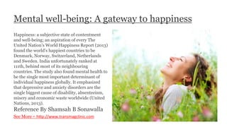 Mental well-being: A gateway to happiness
Happiness: a subjective state of contentment
and well-being; an aspiration of every The
United Nation's World Happiness Report (2013)
found the world's happiest countries to be
Denmark, Norway, Switzerland, Netherlands
and Sweden. India unfortunately ranked at
111th, behind most of its neighbouring
countries. The study also found mental health to
be the single most important determinant of
individual happiness globally. It emphasized
that depressive and anxiety disorders are the
single biggest cause of disability, absenteeism,
misery and economic waste worldwide (United
Nations, 2013).
Reference By Shamsah B Sonawalla
See More - http://www.transmagclinic.com
 