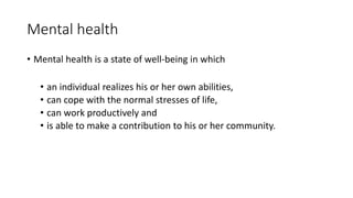 Mental health
• Mental health is a state of well-being in which
• an individual realizes his or her own abilities,
• can cope with the normal stresses of life,
• can work productively and
• is able to make a contribution to his or her community.
 