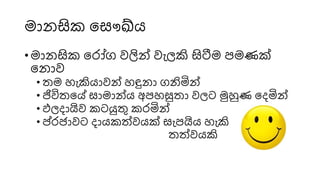 මො සික ස ෞඛ්ය
• මො සික ස ෝග වලින් වැෙකි සිටීම පමණක්
ස ොව
• තම හැකියොවන් හඳු ො ගනිින්
• ජිවිතසේ ොමොන්ය අපහසුතො වෙට මුහුණ සෙින්
• ඵෙෙොයිව කටයුතු ක ින්
• ප් ජොවට ෙොයකත්මවයක් ැපයිය හැකි
තත්මවයකි
 