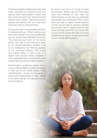 There has long been a stigma around mental
illness, and there is a reason for that. Our
species name, Homo sapiens, means ‘wise
man’. Even the word ‘man’ comes from the
Sanskrit word ‘manas’ meaning mind. As a
species, we identify with our mind much
more than with our physical body.
This you can see in our everyday reactions.
If someone tells you, “What is wrong, your
face looks terrible?” you may be offended,
but you will be more offended if they say,
“You have lost your mind,” or “You are so
dumb!” Our ego is hurt more by a slight
to our mental well-being, whether it be
to our intelligence, our thinking capacity
or our emotional maturity. That is also
why mental illness is much more of a
stigma than physical illness. Diabetes is
more acceptable than schizophrenia, even
though both are serious health problems.
Mental health is a sensitive subject! And, it
is very understandable, actually, as the ego
is itself one of our mental bodies. These
‘mental bodies’ – known for thousands of
years as the ‘subtle bodies’ in Yoga – define
us as human beings. Our ego gives us our
sense of identity.
So what if we focus on trying to solve
the problem? What if we can find simple
ways and methods to look after our
mental bodies so that they are refreshed,
rejuvenated and revitalized? What simple
tools can help us regain mental balance,
so that we can feel as good as possible
and function well in today’s world of high
stress and fast pace? We may not be able
to solve all the issues that lead to mental
imbalance, but we can at least do the best
we can to look after ourselves.
 