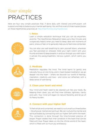 Four simple
PRACTICES
Here are four very simple practices that, if done daily with interest and enthusiasm, will
support and help to balance your mental well-being. You will find a set of three masterclasses
on these Heartfulness practices at http://heartfulness.org/masterclass
Learn a simple relaxation technique that you can do anywhere,
anytime. The Heartfulness Relaxation takes just a few minutes and
is especially helpful when you need to sleep, deal with moments of
panic, stress or fear, or to generally help you to feel more contented.
You can also use nadi breathing to calm yourself down, whenever
you feel panicked or stressed. Hold your right nostril with your
thumb and take 10 deep breaths in and out through your left nostril:
it actives the parasympathetic nervous system, which calms you
down.
Meditation regulates the mind. The mind learns to gently and
naturally focus on one thing, and in heart-based meditation we go
deeper into the heart – where we discover our world of feelings,
inspiration, creativity and love – and come out refreshed, with a
deep sense of well-being.
Your mind and heart need to be cleaned just like your body. By
keeping them clean, you will find inner stillness, lightness, clarity
and calm. Your mind will regain its natural flexibility and let go of
its heavy burden.
4. Connect with your higher Self
To feel whole and contented, we need to nurture all our three bodies
– the physical, mental and spiritual. We can nurture the mental and
spiritual bodies by connecting with our higher Self within the heart.
This connection is done through the time-honored practice of
prayer. Prayer creates that inner condition in the heart that can be
filled with love. Prayer takes us into the infinite world of the heart,
which is filled with so much joy and beauty.
1. Relax
2. Meditate
3. Clean your heart and mind
 