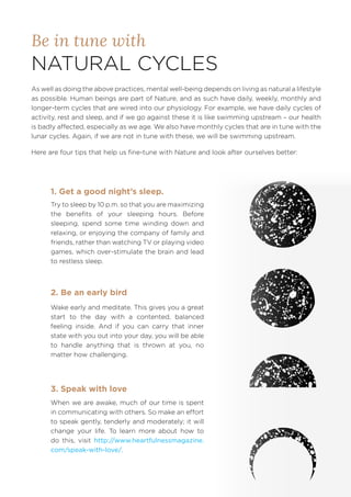Be in tune with
NATURAL CYCLES
As well as doing the above practices, mental well-being depends on living as natural a lifestyle
as possible. Human beings are part of Nature, and as such have daily, weekly, monthly and
longer-term cycles that are wired into our physiology. For example, we have daily cycles of
activity, rest and sleep, and if we go against these it is like swimming upstream – our health
is badly affected, especially as we age. We also have monthly cycles that are in tune with the
lunar cycles. Again, if we are not in tune with these, we will be swimming upstream.
Here are four tips that help us fine-tune with Nature and look after ourselves better:
Try to sleep by 10 p.m. so that you are maximizing
the benefits of your sleeping hours. Before
sleeping, spend some time winding down and
relaxing, or enjoying the company of family and
friends, rather than watching TV or playing video
games, which over-stimulate the brain and lead
to restless sleep.
Wake early and meditate. This gives you a great
start to the day with a contented, balanced
feeling inside. And if you can carry that inner
state with you out into your day, you will be able
to handle anything that is thrown at you, no
matter how challenging.
1. Get a good night’s sleep.
2. Be an early bird
When we are awake, much of our time is spent
in communicating with others. So make an effort
to speak gently, tenderly and moderately; it will
change your life. To learn more about how to
do this, visit http://www.heartfulnessmagazine.
com/speak-with-love/.
3. Speak with love
 