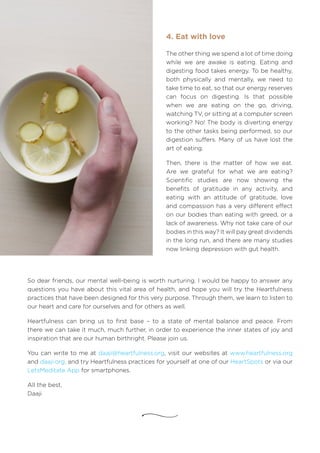 The other thing we spend a lot of time doing
while we are awake is eating. Eating and
digesting food takes energy. To be healthy,
both physically and mentally, we need to
take time to eat, so that our energy reserves
can focus on digesting. Is that possible
when we are eating on the go, driving,
watching TV, or sitting at a computer screen
working? No! The body is diverting energy
to the other tasks being performed, so our
digestion suffers. Many of us have lost the
art of eating.
Then, there is the matter of how we eat.
Are we grateful for what we are eating?
Scientific studies are now showing the
benefits of gratitude in any activity, and
eating with an attitude of gratitude, love
and compassion has a very different effect
on our bodies than eating with greed, or a
lack of awareness. Why not take care of our
bodies in this way? It will pay great dividends
in the long run, and there are many studies
now linking depression with gut health.
4. Eat with love
So dear friends, our mental well-being is worth nurturing. I would be happy to answer any
questions you have about this vital area of health, and hope you will try the Heartfulness
practices that have been designed for this very purpose. Through them, we learn to listen to
our heart and care for ourselves and for others as well.
Heartfulness can bring us to first base – to a state of mental balance and peace. From
there we can take it much, much further, in order to experience the inner states of joy and
inspiration that are our human birthright. Please join us.
You can write to me at daaji@heartfulness.org, visit our websites at www.heartfulness.org
and daaji.org, and try Heartfulness practices for yourself at one of our HeartSpots or via our
LetsMeditate App for smartphones.
All the best,
Daaji
 