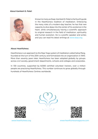 About Kamlesh D. Patel:
KnowntomanyasDaaji,KamleshD.Patelisthefourthguide
in the Heartfulness tradition of meditation. Embracing
the many roles of a modern-day teacher, he has that rare
capacity to dive deep into the center of his existence in the
heart, while simultaneously having a scientific approach
to original research in the field of meditation, spirituality
and human evolution. He is a prolific speaker and writer,
and you can read his latest writings at www.daaji.org.
www.heartfulness.org
About Heartfulness:
Heartfulness is an approach to the Raja Yoga system of meditation called Sahaj Marg,
founded at the turn of the 20th century and formalized into an organization in 1945.
More than seventy years later, Heartfulness has been adopted globally by groups
across civil society, government departments, schools and colleges and corporates.
In 130 countries, supported by 8,000 certified volunteer trainers, over a million
people are practising Heartfulness. This number continues to grow globally through
hundreds of Heartfulness Centres worldwide.
www.heartfulnessmagazine.com
 