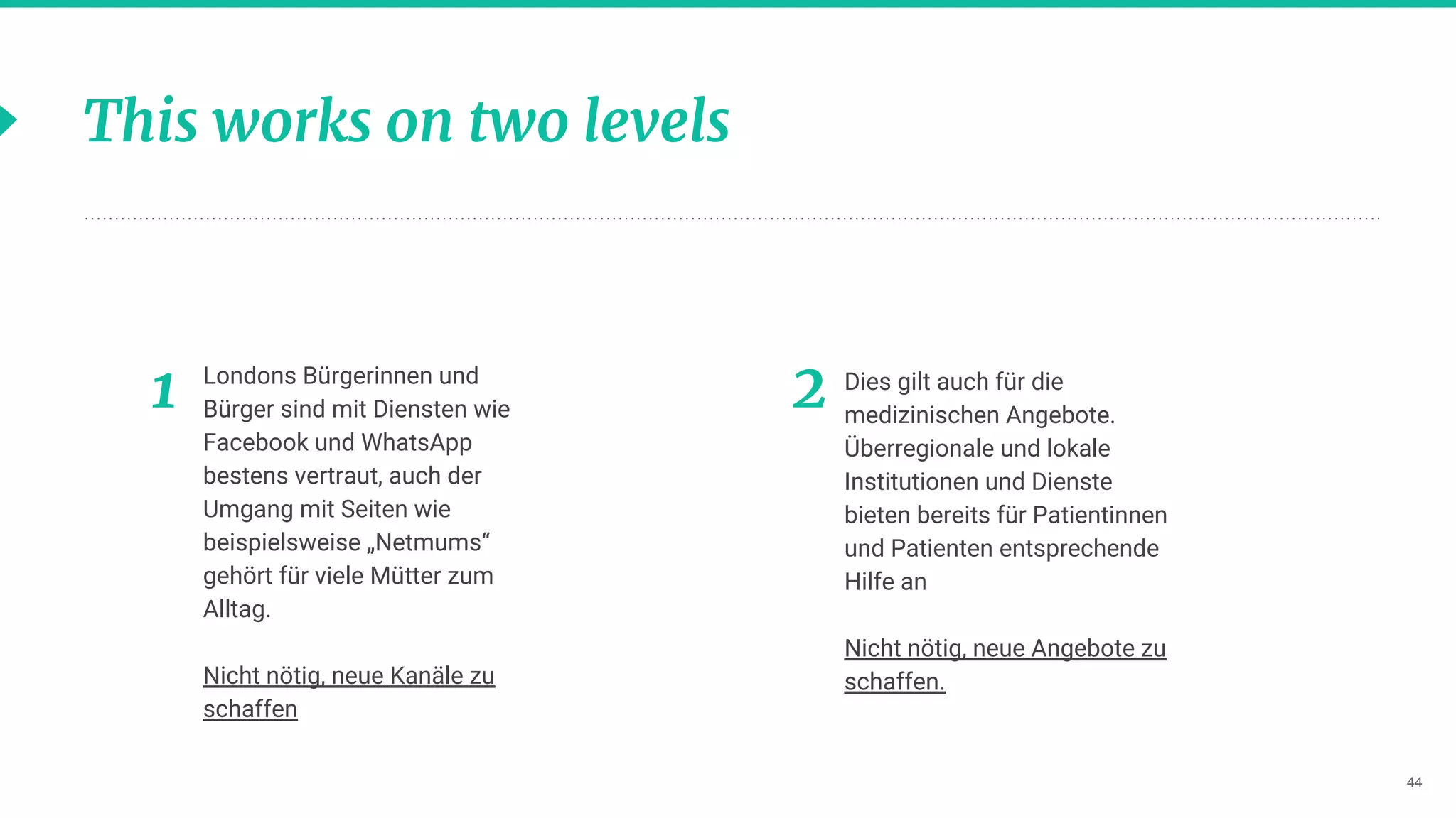 44
This works on two levels
Londons Bürgerinnen und
Bürger sind mit Diensten wie
Facebook und WhatsApp
bestens vertraut, auch der
Umgang mit Seiten wie
beispielsweise „Netmums“
gehört für viele Mütter zum
Alltag.
Nicht nötig, neue Kanäle zu
schaffen
Dies gilt auch für die
medizinischen Angebote.
Überregionale und lokale
Institutionen und Dienste
bieten bereits für Patientinnen
und Patienten entsprechende
Hilfe an
Nicht nötig, neue Angebote zu
schaffen.
21
 