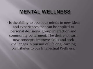 - is the ability to open our minds to new ideas
and experiences that can be applied to
personal decisions, group interaction and
community betterment. The desire to learn
new concepts, improve skills and seek
challenges in pursuit of lifelong learning
contributes to our Intellectual Wellness.
 