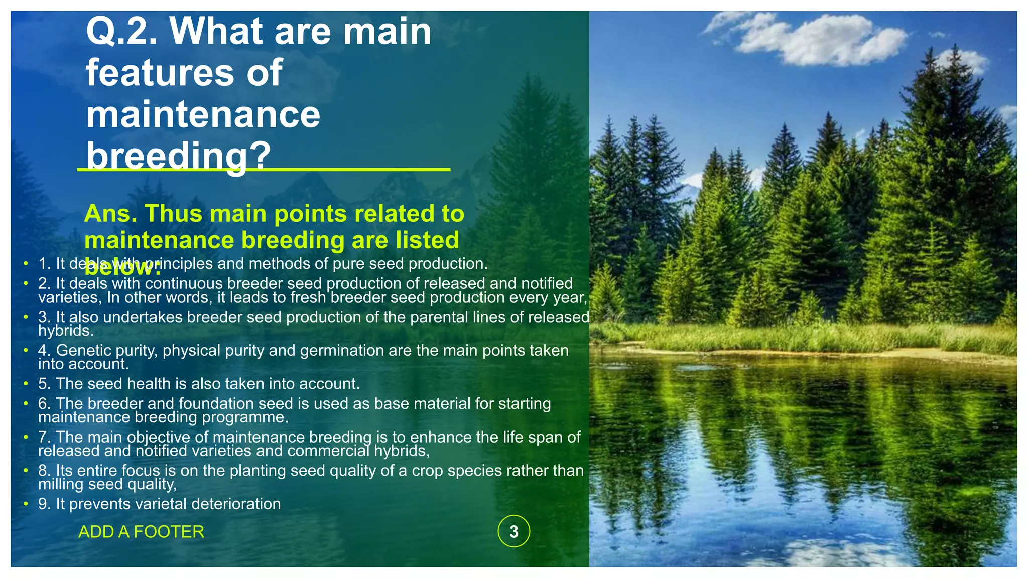 Q.2. What are main
features of
maintenance
breeding?
Ans. Thus main points related to
maintenance breeding are listed
below:• 1. It deals with principles and methods of pure seed production.
• 2. It deals with continuous breeder seed production of released and notified
varieties, In other words, it leads to fresh breeder seed production every year,
• 3. It also undertakes breeder seed production of the parental lines of released
hybrids.
• 4. Genetic purity, physical purity and germination are the main points taken
into account.
• 5. The seed health is also taken into account.
• 6. The breeder and foundation seed is used as base material for starting
maintenance breeding programme.
• 7. The main objective of maintenance breeding is to enhance the life span of
released and notified varieties and commercial hybrids,
• 8. Its entire focus is on the planting seed quality of a crop species rather than
milling seed quality,
• 9. It prevents varietal deterioration
ADD A FOOTER 3
 