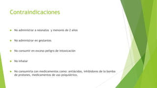 Contraindicaciones


No administrar a neonatos y menores de 2 años



No administrar en gestantes



No consumir en exceso peligro de intoxicación



No inhalar



No consumirla con medicamentos como: antiácidos, inhibidores de la bomba
de protones, medicamentos de uso psiquiátrico.

 