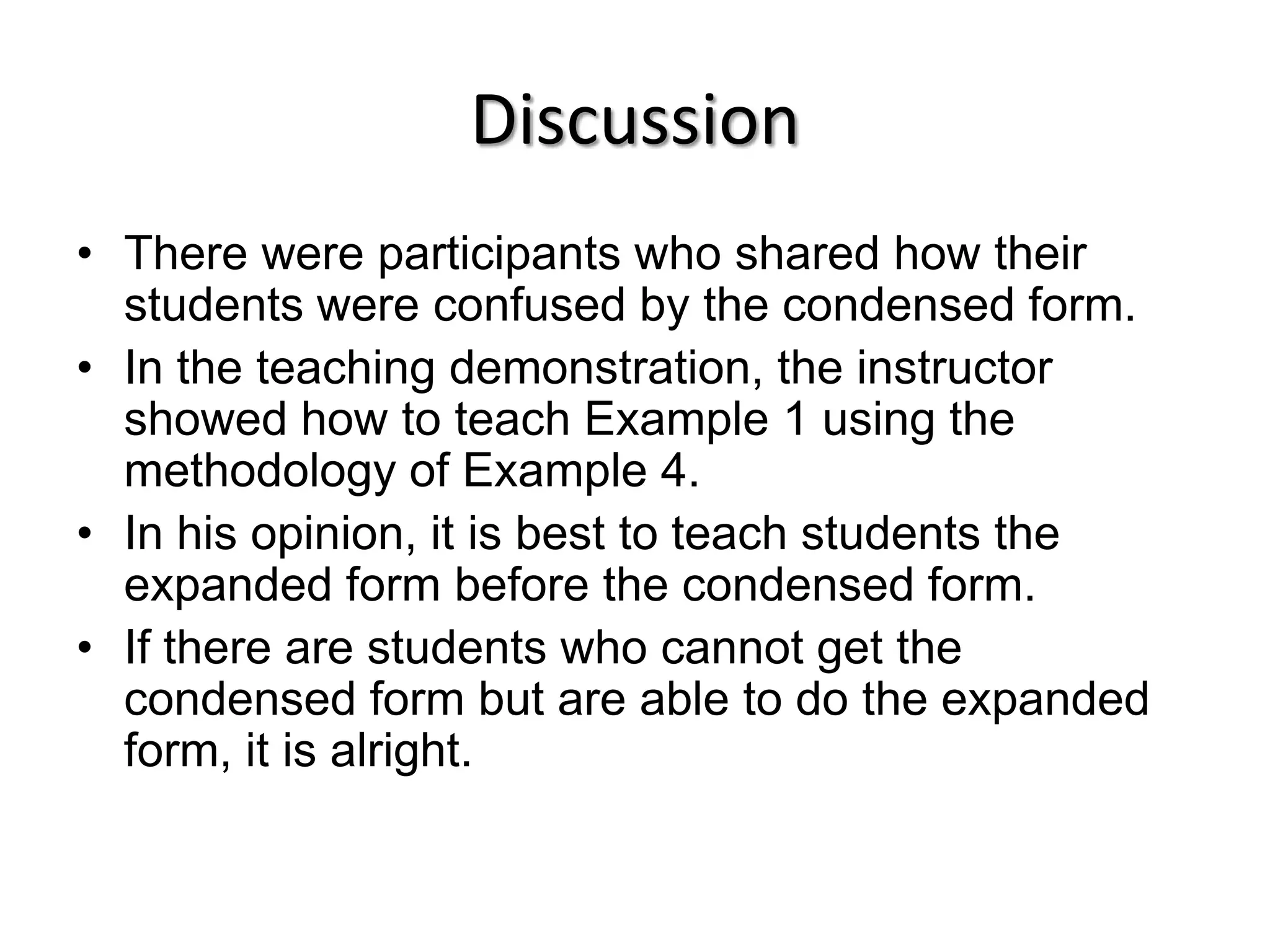 DiscussionThere were participants who shared how their students were confused by the condensed form.In the teaching demonstration, the instructor showed how to teach Example 1 using the methodology of Example 4.In his opinion, it is best to teach students the expanded form before the condensed form.If there are students who cannot get the condensed form but are able to do the expanded form, it is alright.