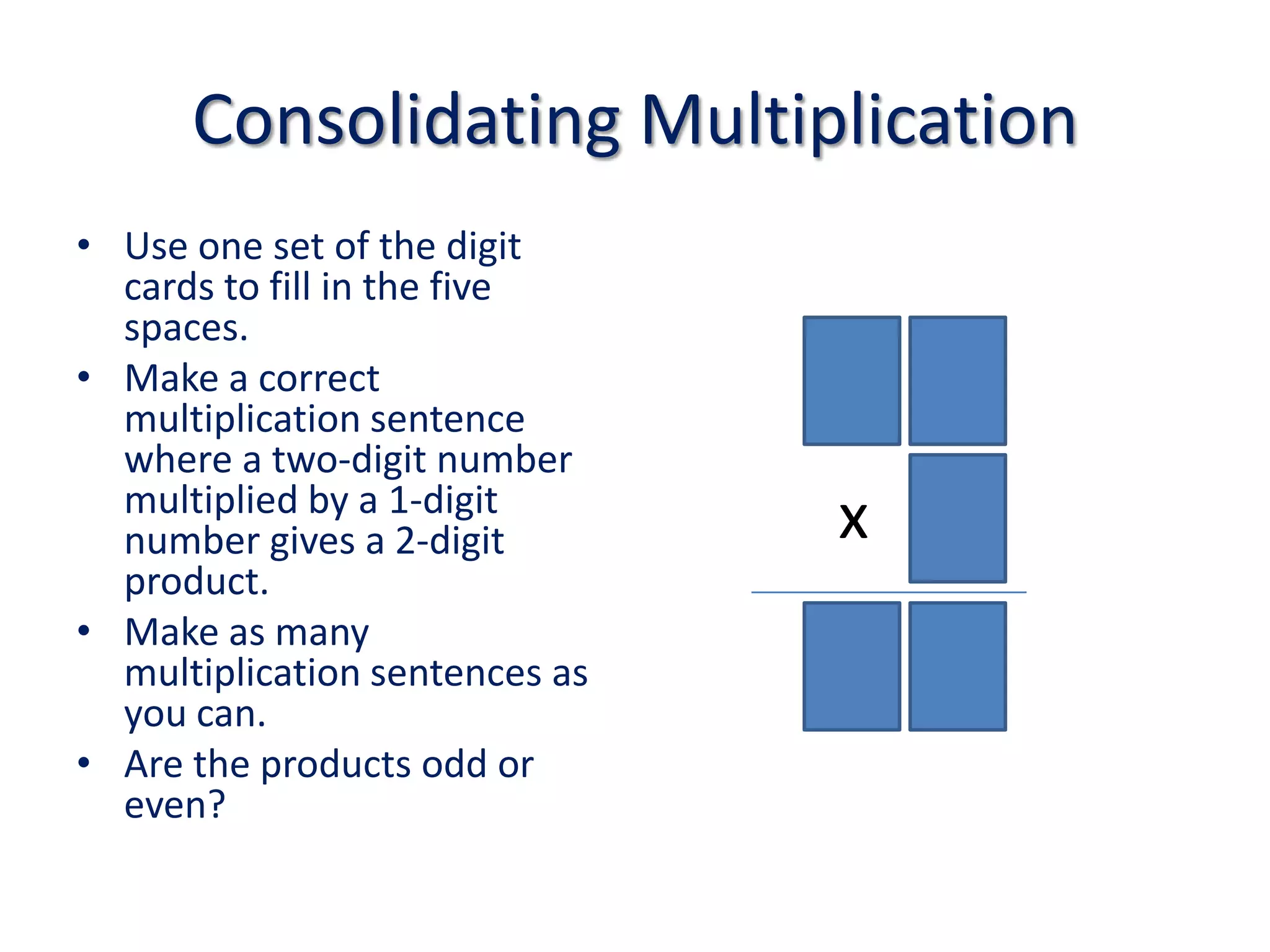 Consolidating MultiplicationUse one set of the digit cards to fill in the five spaces.Make a correct multiplication sentence where a two-digit number multiplied by a 1-digit number gives a 2-digit product.Make as many multiplication sentences as you can.Are the products odd or even?x