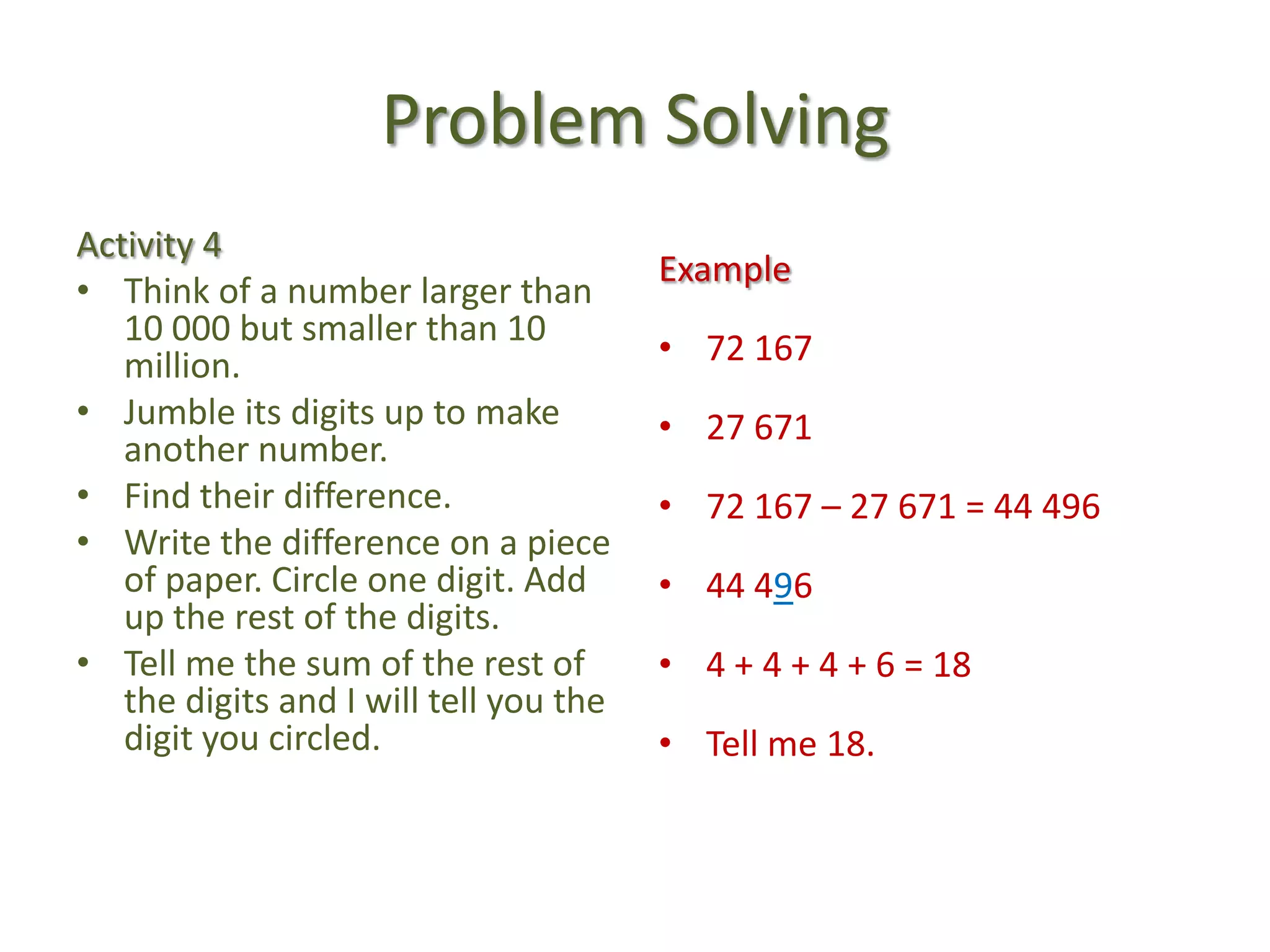Problem SolvingActivity 4Think of a number larger than 10 000 but smaller than 10 million.Jumble its digits up to make another number.Find their difference.Write the difference on a piece of paper. Circle one digit. Add up the rest of the digits.Tell me the sum of the rest of the digits and I will tell you the digit you circled.Example72 16727 67172 167 – 27 671 = 44 49644 4964 + 4 + 4 + 6 = 18Tell me 18.