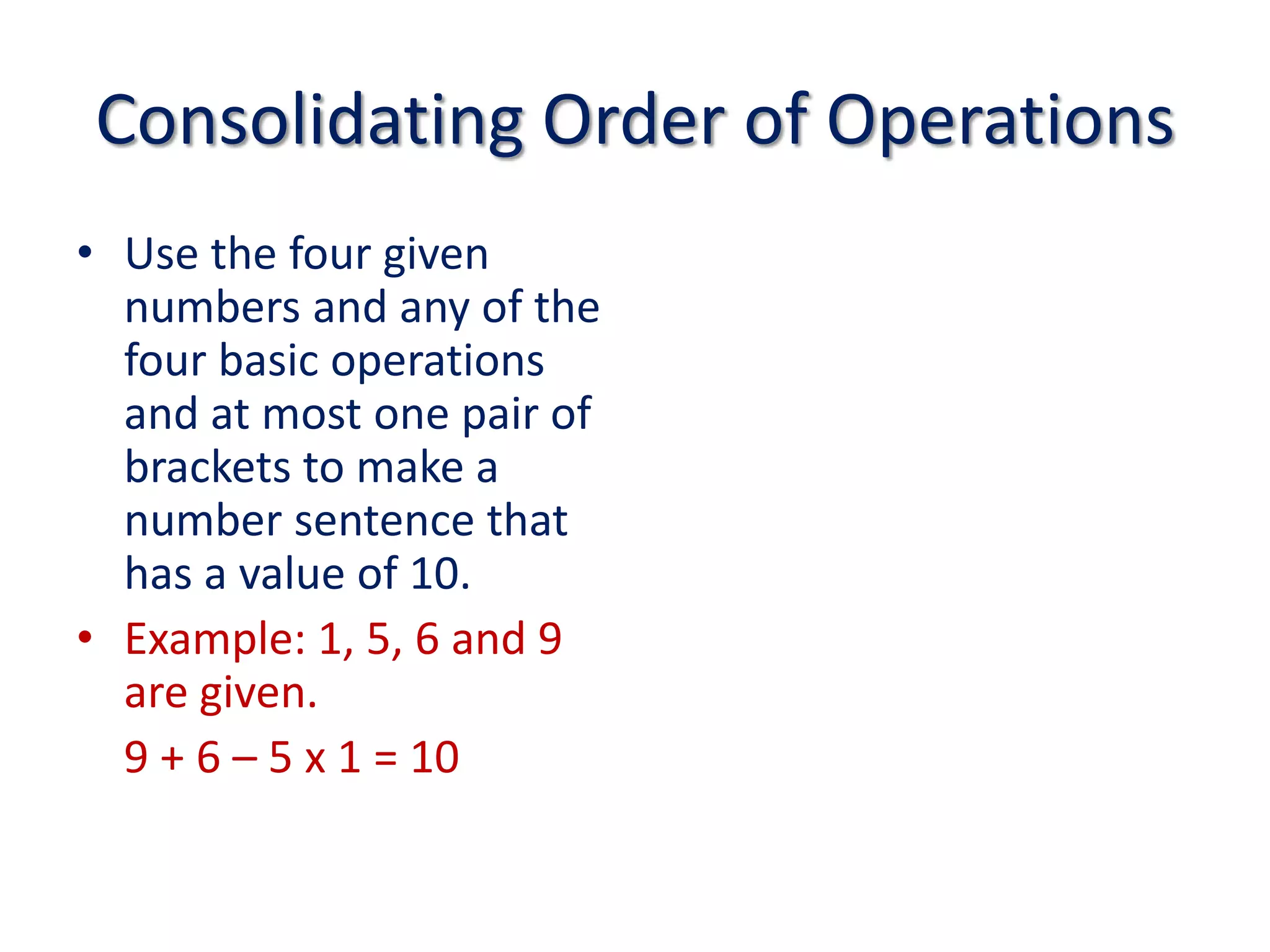 Consolidating Order of OperationsUse the four given numbers and any of the four basic operations and at most one pair of brackets to make a number sentence that has a value of 10.Example: 1, 5, 6 and 9 are given.	9 + 6 – 5 x 1 = 10