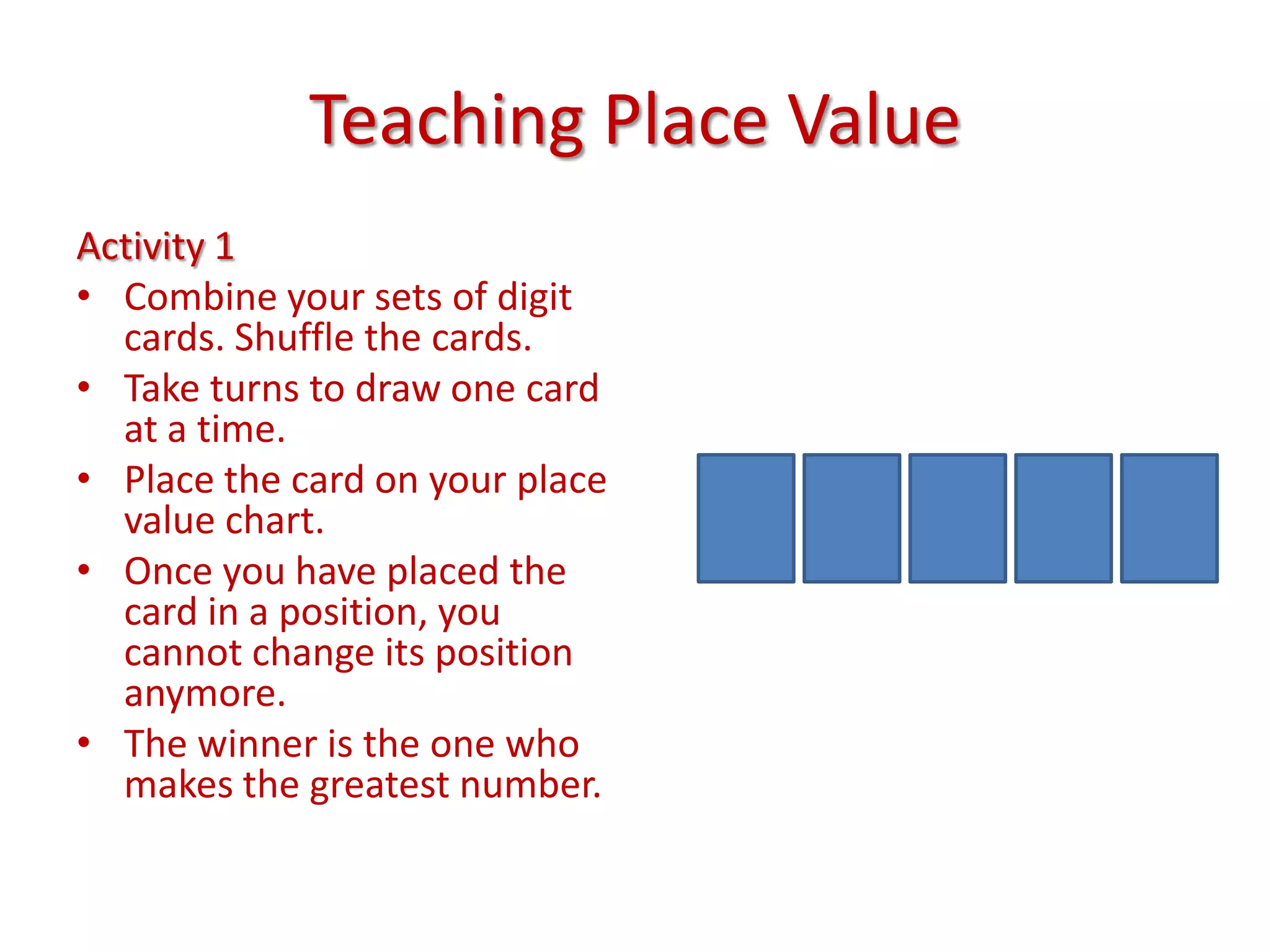 Teaching Place ValueActivity 1Combine your sets of digit cards. Shuffle the cards.Take turns to draw one card at a time.Place the card on your place value chart. Once you have placed the card in a position, you cannot change its position anymore.The winner is the one who makes the greatest number.