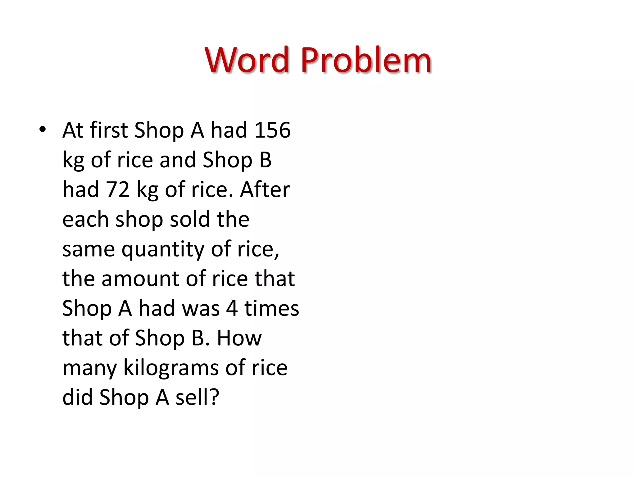 Word ProblemAt first Shop A had 156 kg of rice and Shop B had 72 kg of rice. After each shop sold the same quantity of rice, the amount of rice that Shop A had was 4 times that of Shop B. How many kilograms of rice did Shop A sell?