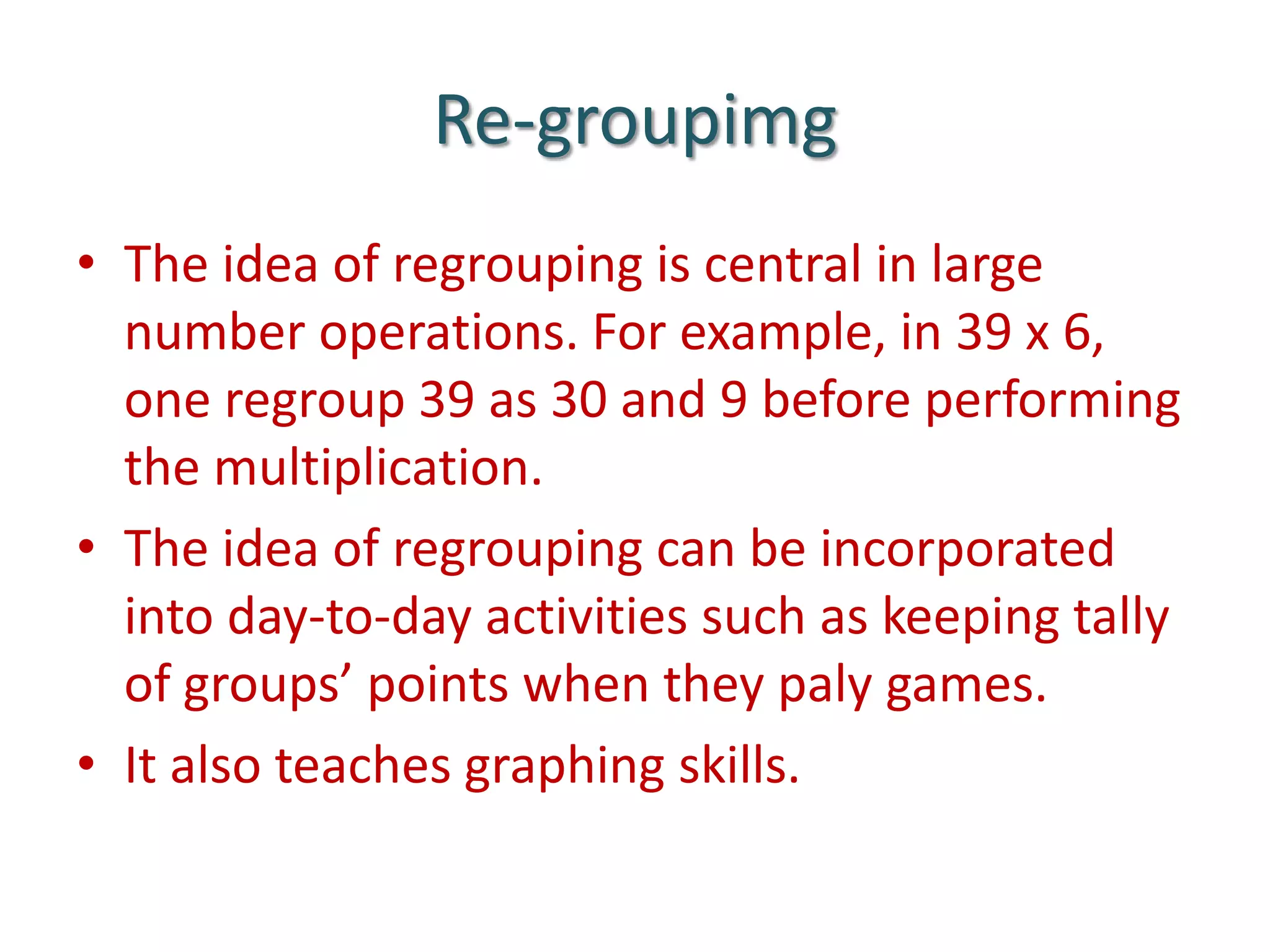 Re-groupimgThe idea of regrouping is central in large number operations. For example, in 39 x 6, one regroup 39 as 30 and 9 before performing the multiplication.The idea of regrouping can be incorporated into day-to-day activities such as keeping tally of groups’ points when they paly games. It also teaches graphing skills.