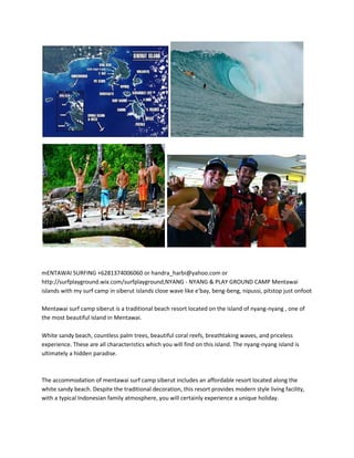 mENTAWAI SURFING +6281374006060 or handra_harbi@yahoo.com or
http://surfplayground.wix.com/surfplayground,NYANG - NYANG & PLAY GROUND CAMP Mentawai
islands with my surf camp in siberut islands close wave like e'bay, beng-beng, nipussi, pitstop just onfoot

Mentawai surf camp siberut is a traditional beach resort located on the island of nyang-nyang , one of
the most beautiful island in Mentawai.

White sandy beach, countless palm trees, beautiful coral reefs, breathtaking waves, and priceless
experience. These are all characteristics which you will find on this island. The nyang-nyang island is
ultimately a hidden paradise.



The accommodation of mentawai surf camp siberut includes an affordable resort located along the
white sandy beach. Despite the traditional decoration, this resort provides modern style living facility,
with a typical Indonesian family atmosphere, you will certainly experience a unique holiday.
 