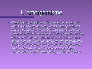 L´emergentisme Considerem una pàgina d´un llibre. La veiem com una seqüència de paraules, combinades per formar frases i paràgrafs. Una anàlisi reduccionista podria descompondre les paraules en lletres individuals, i les lletres en els components químics de la tinta negra sobre el paper. Seria una anàlisi molt completa: ens diria quina és la composició d´aquesta pàgina, però no ens diria res sobre el significat de les lletres combinades per formar paraules, frases i paràgrafs.  