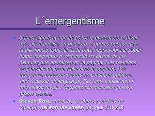 L´emergentisme Aquest significat només es torna evident en el nivell més alt d´anàlisi, un nivell en el que es pot apreciar la distribució espacial de la tinta negra sobre el paper blanc, les pautes d´ordenació no casual de les paraules que apareixen en la pàgina, i les relacions seqüencials de cada frase amb la següent. Per interpretar aquestes pautes no cal saber química, sinó conèixer el llenguatge. Per tant, aquest nou i més elevat nivell d´organització necessita la seva pròpia ciència. Steven Rose ,  Mentes, cerebros y piedras de Rosetta,  Así son las cosas , pàgines 218-219 