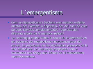 L´emergentisme Com es diagnosticaria i tractaria una mateixa malaltia mental, per exemple la depressió, des del punt de vista de dues ciències complementàries i que estudien diferents nivells de la mateixa realitat?  La neurologia podria trobar la causa de la depressió en els trastorns del metabolisme neurotransmissor del cervell. La psicologia, en les intolerables pressions de la vida quotidiana. La neurologia proposaria com a tractament una droga que influeix en el metabolisme neurotransmissor.  
