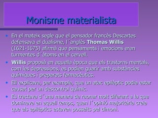 Monisme materialista En el mateix segle que el pensador francès Descartes defensava el dualisme, l´anglès  Thomas Willis  (1621-1675) afirmà que pensaments i emocions eren turmentes d´àtoms en el cervell.  Willis  proposà en aquella època que els trastorns mentals, com les depressions, es podien guarir amb substàncies químiques i preparats farmacèutics.  Ell explicava, per exemple, que un atac epilèptic podia estar causat per un descontrol químic.  Es tractava d´una manera de raonar molt diferent a la que dominava en aquell temps, quan l´opinió majoritària creia que els epilèptics estaven posseïts pel dimoni. 