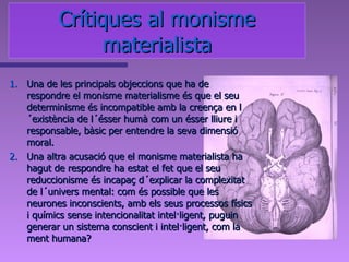 Una de les principals objeccions que ha de respondre el monisme materialisme és que el seu determinisme és incompatible amb la creença en l´existència de l´ésser humà com un ésser lliure i responsable, bàsic per entendre la seva dimensió moral. Una altra acusació que el monisme materialista ha hagut de respondre ha estat el fet que el seu reduccionisme és incapaç d´explicar la complexitat de l´univers mental: com és possible que les neurones inconscients, amb els seus processos físics i químics sense intencionalitat intel·ligent, puguin generar un sistema conscient i intel·ligent, com la ment humana? Crítiques al monisme materialista 
