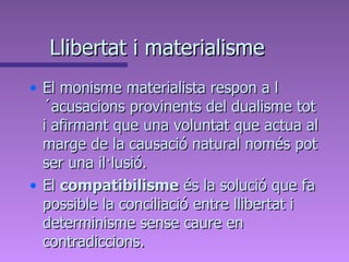 Llibertat i materialisme El monisme materialista respon a l´acusacions provinents del dualisme tot i afirmant que una voluntat que actua al marge de la causació natural només pot ser una il·lusió.  El  compatibilisme  és la solució que fa possible la conciliació entre llibertat i determinisme sense caure en contradiccions. 