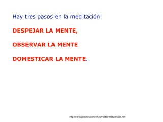 Hay tres pasos en la meditación:
!
DESPEJAR LA MENTE,
!
OBSERVAR LA MENTE
!
DOMESTICAR LA MENTE.    
http://www.geocities.com/Tokyo/Harbor/8292/trucos.htm
 