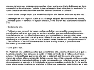 gozaran de honores y poderes entre aquellos, o bien que le ocurriría lo de Homero, es decir,
que preferiría decididamente "trabajar la tierra al servicio de otro hombre sin patrimonio" o
sufrir cualquier otro destino antes que vivir en aquel mundo de lo opinable?
!
- Eso es lo que creo yo -dijo -: que preferiría cualquier otro destino antes que aquella vida.
!
- Ahora fíjate en esto -dije-: si, vuelto el tal allá abajo, ocupase de nuevo el mismo asiento,
¿no crees que se le llenarían los ojos de tinieblas, como a quien deja súbitamente la luz del
sol?
!
- Ciertamente -dijo.
!
- Y si tuviese que competir de nuevo con los que habían permanecido constantemente
encadenados, opinando acerca de las sombras aquellas que, por no habérsele asentado
todavía los ojos, ve con dificultad -y no sería muy corto el tiempo que necesitara para
acostumbrarse-, ¿no daría que reír y no se diría de él que, por haber subido arriba, ha vuelto
con los ojos estropeados, y que no vale la pena ni aun de intentar una semejante ascensión?
¿Y no matarían; si encontraban manera de echarle mano y matarle, a quien intentara
desatarles y hacerles subir?.
!
- Claro que sí -dijo.
!
III. -Pues bien -dije-, esta imagen hay que aplicarla toda ella, ¡oh amigo Glaucón!, a lo que se
ha dicho antes; hay que comparar la región revelada por medio de la vista con la vivienda-
prisión, y la luz del fuego que hay en ella, con el poder del. sol. En cuanto a la subida al
mundo de arriba y a la contemplación de las cosas de éste, si las comparas con la ascensión
del alma hasta la. región inteligible no errarás con respecto a mi vislumbre, que es lo que tú
deseas conocer, y que sólo la divinidad sabe si por acaso está en lo cierto. En fin, he aquí lo
que a mí me parece: en el mundo inteligible lo último que se percibe, y con trabajo, es la idea
 