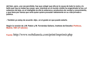 del bien, pero, una vez percibida, hay que colegir que ella es la causa de todo lo recto y lo
bello que hay en todas las cosas; que, mientras en el mundo visible ha engendrado la luz y al
soberano de ésta, en el inteligible es ella la soberana y productora de verdad y conocimiento,
y que tiene por fuerza que verla quien quiera proceder sabiamente en su vida privada o
pública.
!
- También yo estoy de acuerdo -dijo-, en el grado en que puedo estarlo.
!
Según la versión de J.M. Pabón y M. Fernández Galiano, Instituto de Estudios Políticos,
Madrid, 1981 (3ª edición)
!
Fuente: http://www.webdianoia.com/print/imprimir.php
 