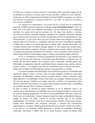 en 1980, que se empezó a conocer como SA. Lorna Wing (1981), psiquiatra inglesa, fue de
las primeras en presentar un artículo sobre 34 casos de niños y adultos con este síndrome. v
Finalmente, en 1993, la Organización Mundial de la Salud (OMS) lo incorpora a su edición
International Classification of Diseases (ICD-10), y en 1994, la American Psychiatric
Association a su DSM-IV.
        Así aparecen los cuestionarios y las escalas del SA, al igual que las evaluaciones
que hasta el 2000 incluyen lo siguiente: el SA no es una enfermedad mental. Cierto, los
niños con el SA tienen una condición neurológica, con una diferencia en la integración
sensorial. Eso quiere decir que las personas con AS nacen con cerebros y sistemas
nerviosos que tienden a procesar, integrar e interpretar los estímulos sensoriales diferente
que la mayoría de las personas. Por lo tanto, las personas con SA son consideradas de “alto
funcionamiento”, lo que quiere decir que por lo menos tienen una inteligencia promedio.
Muchos niños con SA tienen un coeficiente intelectual muy alto. Generalmente, aprenden
a hablar más o menos a la misma edad que los demás niños. Muchos desarrollan una
excelente memoria para los hechos (aunque algunos no sean capaces de recordar caras).
Algunos tienen talentos cognitivos, técnicos o artísticos (artes visuales, música o literatura).
Es posible que personajes importantes de la historia, como el científico Albert Einstein, el
músico Glenn Gould, el artista Miguel Angel y muchos otros pudieron haber tenido SA.
        El SA es considerado un trastorno generalizado del desarrollo, lo que significa que
el niño con SA será más lento que el promedio para desarrollarse en algunas áreas. Es
posible que sea menos maduro en el aspecto social y emocional. También puede tener
dificultades en integración sensorial: sensibilidad extrema a algunas luces, sonidos, sabores,
texturas u olores – o en algunos casos falta de sensibilidad en una o más de estas áreas –,
dando como resultado una dificultad para manejar lo que perciben sus sentidos.
        La mayoría también tiene dificultades con las funciones ejecutivas (la habilidad para
organizarse, planear, iniciar, y llevar a cabo una tarea completa). Pueden ser lentos para
desarrollar las habilidades motoras gruesas (caminar, brincar, andar en bicicleta, jugar
algún deporte), o las habilidades motoras finas (letra, por ejemplo). Muchas personas con
SA son muy ansiosas. Tienden a ser rígidas, concretas y literales. Frecuentemente tienen
intereses especiales muy intensos. Les gusta la rutina porque necesitan orden y estabilidad
en un mundo que para ellos es confuso y abrumador.
El área en donde se presenta la mayor diferencia es en el desarrollo social y de
comunicación, especialmente en la habilidad para usar el lenguaje receptivo y expresivo en
un contexto (lenguaje pragmático). Los niños con SA generalmente están mas a gusto con
hechos que con sentimientos. Aunque les gusta respetar las reglas, generalmente fracasan,
porque no intuyen las reglas sociales no escritas; necesitan que se las enseñen
explícitamente. No entienden cómo llevar conversaciones casuales o cómo hacer amigos.
Pueden tener dificultades para comenzar, participar o terminar una conversación,
especialmente en un grupo. Pueden pararse demasiado cerca de otros o hablar muy fuerte o
en un tono de voz monótono, hablar demasiado, o utilizar un vocabulario demasiado
sofisticado, interrumpir o hablar sólo de sus temas favoritos aunque los demás estén
 