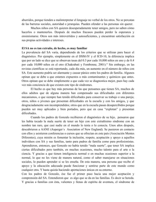 aburridos, porque tienden a malinterpretar el lenguaje no verbal de los otros. No se percatan
de las barreras sociales, autoridad o jerarquías. Pueden ofender a las personas sin querer.
       Muchos niños con SA quieren desesperadamente tener amigos, pero no saben cómo
hacerlos o mantenerlos. Después de muchos fracasos pueden perder la esperanza y
ensimismarse. Otros son más introvertidos y autosuficientes, y encuentran satisfacción en
sus propias actividades e intereses.

El SA no es tan extraño, de hecho, es muy familiar
La prevalencia del SA varía, dependiendo de los criterios que se utilizan para hacer el
diagnóstico. Por ejemplo, simplemente en el DSM-IV y el ICD-10, la diferencia implica
que por un lado se dice que se observan tasas del 0.3 por cada 10,000 niños en uno y de 8.4
por cada 10,000 niños en el otro (Chakrabati y Fombonne, 2001).vi Sin embargo, en las
revistas científicas se está reportando, cada día más, un aumento en el número de niños con
SA. Este aumento podría ser alarmante y causar pánico entre los padres de familia. Algunos
opinan que se debe a que estamos expuestos a más contaminantes y químicos que antes.
Otros opinan que se debe simplemente a que cada vez se diagnostica mejor, pues hay cada
vez más conciencia de que existen este tipo de síndromes.
        El hecho es que hay más personas de las que pensamos que tienen SA, muchos de
ellos adultos que de alguna manera han compensado sus dificultades con diferentes
mecanismos, o que siempre han tenido dificultades para conservar su trabajo o una pareja;
otros, niños o jóvenes que presentan dificultades en la escuela y con los amigos, y que
desgraciadamente son incomprendidos; otros que en la escuela pasan desapercibidos porque
pueden ser muy aplicados y bien portados, pero que en casa “explotan” y presentan
dificultades.
        Cuando los padres de Gonzalo recibieron el diagnóstico de su hijo, pensaron que
les había tocado la mala suerte de tener un hijo con este extrañísimo síndrome con un
nombre tan raro, que casi nadie en el mundo lo tenía o lo conocía. Unos años después,
descubrieron a AANE (Asperger´s Asociation of New England). Se pusieron en contacto
con ellos y asistieron conferencias o cursos que se ofrecían en este país (Asociación Mentes
Diferentes), cuya misión es fomentar la inclusión, respeto, aceptación y apoyo a aquellos
individuos con SA y sus familias, tanto para padres de familia como para profesionistas.
Aprendieron, entonces, que Gonzalo no había tenido “mala suerte”, que tener SA implica
ciertas dificultades pero también, en muchas ocasiones, mucho talento para el arte o la
ciencia. Y gracias a que tienen inteligencia normal o en muchas ocasiones superior a la
normal, lo que no les viene de manera natural, como el saber manejarse en situaciones
sociales, lo pueden aprender si se les enseña. De esta manera, una persona que recibe el
apoyo y la educación adecuada puede funcionar y sentirse parte de este mundo como
cualquier otra. Y hasta quizás haciendo aportaciones únicas en su entorno.
Con los padres de Gonzalo, ése fue el primer paso hacia una mejor aceptación y
comprensión del SA. Entendieron que es algo que se da en las familias. Es decir se hereda.
Y gracias a familias con ésta, valientes y llenas de espíritu de aventura, el síndrome de
 