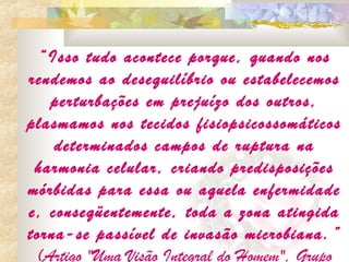 “Isso tudo acontece porque, quando nos
rendemos ao desequilíbrio ou estabelecemos
   perturbações em prejuízo dos outros,
plasmamos nos tecidos fisiopsicossomáticos
    determinados campos de ruptura na
 harmonia celular, criando predisposições
mórbidas para essa ou aquela enfermidade
e, conseqüentemente, toda a zona atingida
torna-se passível de invasão microbiana. ”
 (Artigo "Uma Visão Integral do Homem", Grupo
 