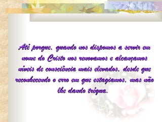 Até porque, quando nos dispomos a servir em
  nome do Cristo nos renovamos e alcançamos
 níveis de consciência mais elevados, desde que
reconhecendo o erro em que estagiamos, mas não
               lhe dando trégua.
 