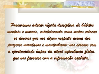 Procuremos adotar rígida disciplina de hábitos
mentais e morais, estabelecendo como metas colocar
   os deveres que nos dizem respeito acima dos
prazeres mundanos e mantenhamo-nos serenos com
a oportunidade ímpar da atual experiência física,
   que nos favorece com a informação espírita.
 