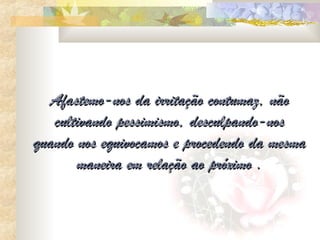 Afastemo-nos da irritação contumaz, não
   cultivando pessimismo, desculpando-nos
quando nos equivocamos e procedendo da mesma
       maneira em relação ao próximo .
 