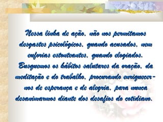 Nessa linha de ação, não nos permitamos
 desgastes psicológicos, quando acusados, nem
    euforias estonteantes, quando elogiados.
 Busquemos os hábitos salutares da oração, da
meditação e do trabalho, procurando enriquecer-
   nos de esperança e de alegria, para nunca
desanimarmos diante dos desafios do cotidiano.
 
