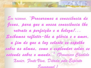 Em resumo, “Procuremos a consciência de
 Jesus, para que a nossa consciência lhe
    retrate a perfeição e a beleza!...
Saibamos refletir-lhe a glória e o amor,
   a fim de que a luz celeste se espelhe
sobre as almas, como o esplendor solar se
estende sobre o mundo. ” (Francisco Cândido
    Xavier. Fonte Viva, Ditada pelo Espírito
 