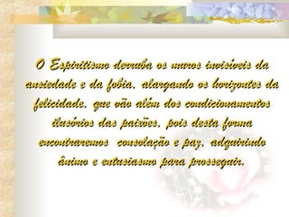 O Espiritismo derruba os muros invisíveis da
ansiedade e da fobia, alargando os horizontes da
 felicidade, que vão além dos condicionamentos
     ilusórios das paixões, pois desta forma
  encontraremos  consolação e paz, adquirindo
       ânimo e entusiasmo para prosseguir.
 