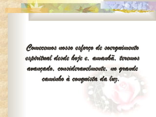 Comecemos nosso esforço de soerguimento
espiritual desde hoje e, amanhã, teremos
 avançado, consideravelmente, no grande
       caminho à conquista da luz.
 