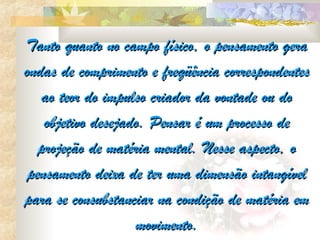 Tanto quanto no campo físico, o pensamento gera
ondas de comprimento e freqüência correspondentes
    ao teor do impulso criador da vontade ou do
    objetivo desejado. Pensar é um processo de
   projeção de matéria mental. Nesse aspecto, o
 pensamento deixa de ter uma dimensão intangível
para se consubstanciar na condição de matéria em
                    movimento.
 
