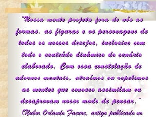 “Nossa mente projeta fora de nós as
formas, as figuras e os personagens de
 todos os nossos desejos, inclusive com
  todo o conteúdo dinâmico do cenário
  elaborado. Com essa constelação de
adornos mentais, atraímos ou repelimos
  as mentes que conosco assimilam ou
  desaprovam nosso modo de pensar ,”
  (Nubor Orlando Facure, artigo publicado no
 