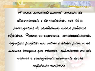 A nossa atividade mental, através do
      discernimento e do raciocínio, nos dá a
    prerrogativa de escolhermos nossos próprios
objetivos. Pensar ou conversar, continuadamente,
 significa projetar nos outros e atrair para si as
mesmas imagens que criamos, suportando em nós
      mesmos a conseqüência decorrente dessa
               influência recíproca.
 
