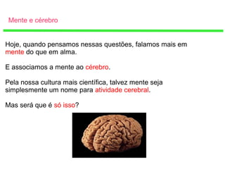 Mente e cérebro
Hoje, quando pensamos nessas questões, falamos mais em
mente do que em alma.
E associamos a mente ao cérebro.
Pela nossa cultura mais científica, talvez mente seja
simplesmente um nome para atividade cerebral.
Mas será que é só isso?
 