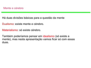 Mente e cérebro
Há duas divisões básicas para a questão da mente
Dualismo: existe mente e cérebro.
Materialismo: só existe cérebro.
Também poderíamos pensar em idealismo (só existe a
mente), mas nesta apresentação vamos ficar só com essas
duas.
 