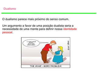 Dualismo
O dualismo parece mais próximo do senso comum.
Um argumento a favor de uma posição dualista seria a
necessidade de uma mente para definir nossa identidade
pessoal.
 