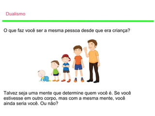 Dualismo
O que faz você ser a mesma pessoa desde que era criança?
Talvez seja uma mente que determine quem você é. Se você
estivesse em outro corpo, mas com a mesma mente, você
ainda seria você. Ou não?
 