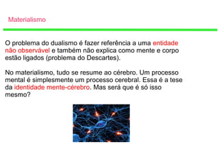 Materialismo
O problema do dualismo é fazer referência a uma entidade
não observável e também não explica como mente e corpo
estão ligados (problema do Descartes).
No materialismo, tudo se resume ao cérebro. Um processo
mental é simplesmente um processo cerebral. Essa é a tese
da identidade mente-cérebro. Mas será que é só isso
mesmo?
 