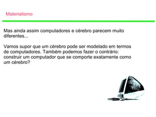 Materialismo
Mas ainda assim computadores e cérebro parecem muito
diferentes...
Vamos supor que um cérebro pode ser modelado em termos
de computadores. Também podemos fazer o contrário:
construir um computador que se comporte exatamente como
um cérebro?
 