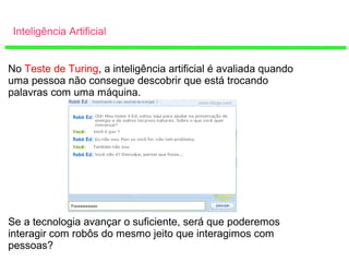 Inteligência Artificial
No Teste de Turing, a inteligência artificial é avaliada quando
uma pessoa não consegue descobrir que está trocando
palavras com uma máquina.
Se a tecnologia avançar o suficiente, será que poderemos
interagir com robôs do mesmo jeito que interagimos com
pessoas?
 